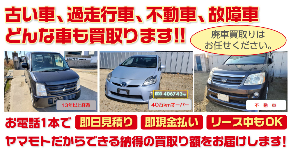 廃車買取りはお任せください。古い車、過走行車、不動車、故障車 どんな車も買取ります!!お電話1本で【即日見積り】【即現金払い】【リース中もOK】ヤマモトだからできる納得の買取り額をお届けします！