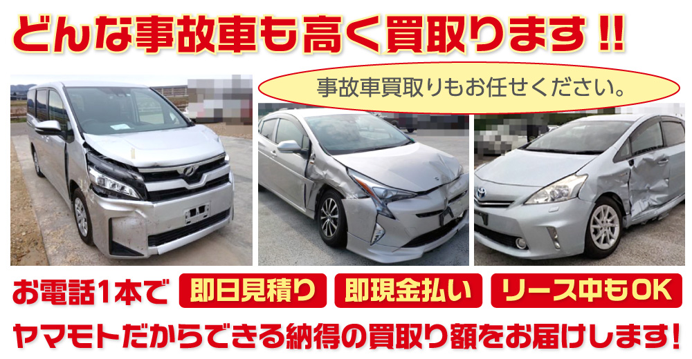 事故車買取りもお任せください。どんな事故車も高く買取ります!!お電話1本で【即日見積り】【即現金払い】【リース中もOK】ヤマモトだからできる納得の買取り額をお届けします！